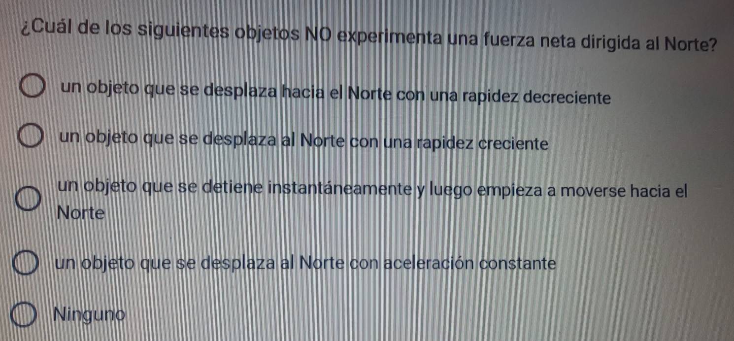 ¿Cuál de los siguientes objetos NO experimenta una fuerza neta dirigida al Norte?
un objeto que se desplaza hacia el Norte con una rapidez decreciente
un objeto que se desplaza al Norte con una rapidez creciente
un objeto que se detiene instantáneamente y luego empieza a moverse hacia el
Norte
un objeto que se desplaza al Norte con aceleración constante
Ninguno