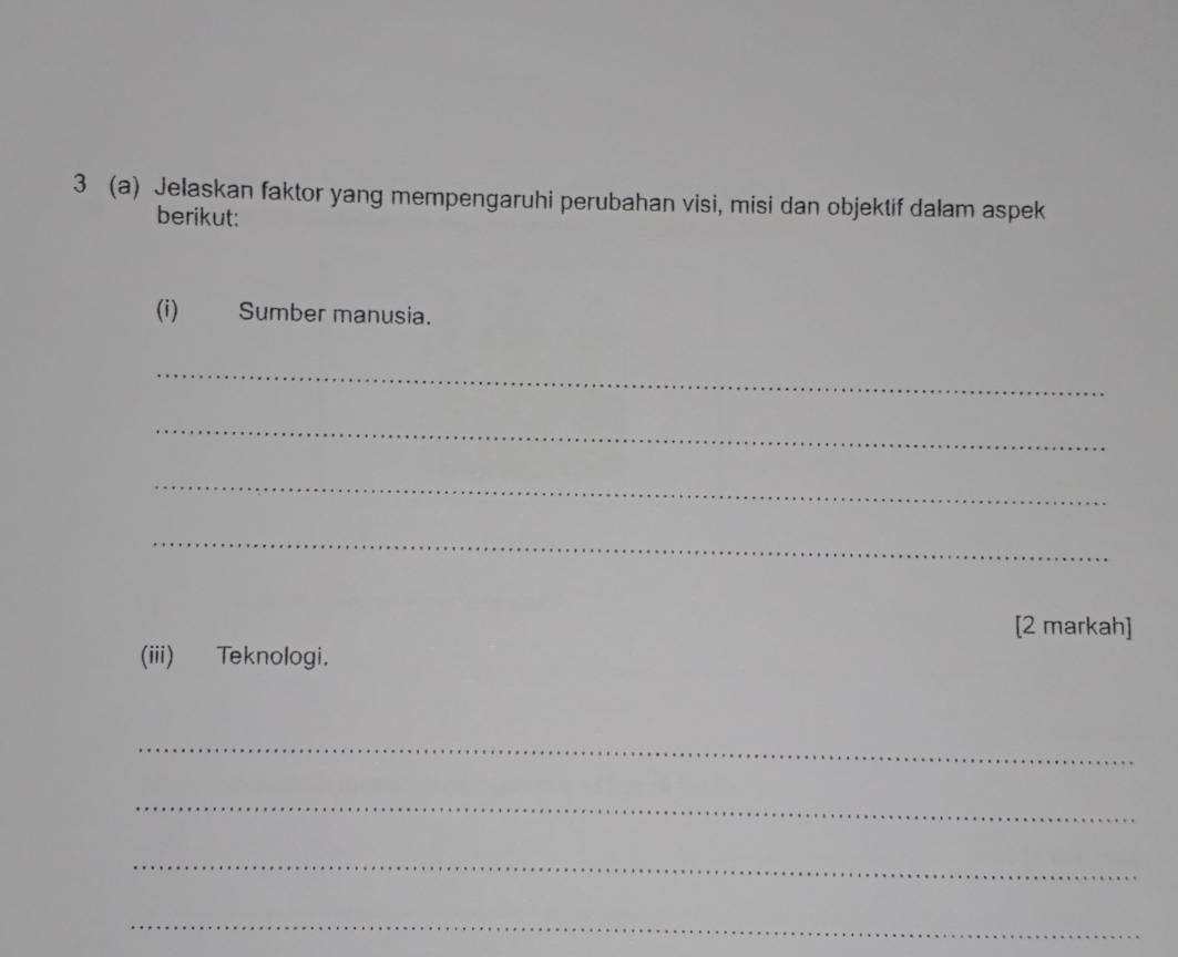 3 (a) Jelaskan faktor yang mempengaruhi perubahan visi, misi dan objektif dalam aspek 
berikut: 
(i) Sumber manusia. 
_ 
_ 
_ 
_ 
[2 markah] 
(iii) Teknologi. 
_ 
_ 
_ 
_