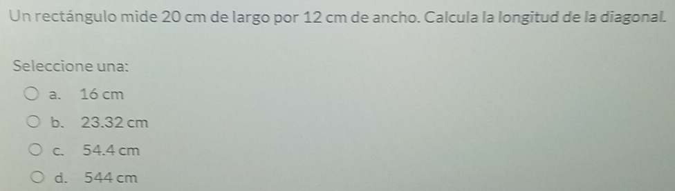 Un rectángulo mide 20 cm de largo por 12 cm de ancho. Calcula la longitud de la diagonal.
Seleccione una:
a. 16 cm
b. 23.32 cm
c. 54.4 cm
d. 544 cm