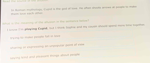 Read the source of the allusion
In Roman mythology, Cupid is the god of love. He often shoots arrows at people to make
them love each other.
What is the meaning of the allusion in the sentence below?
I know I'm playing Cupid, but I think Sophie and my cousin should spend more time together.
trying to make people fall in love
sharing or expressing an unpopular point of view
saying kind and pleasant things about people