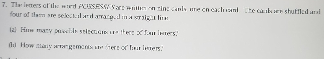 The letters of the word POSSESSES are written on nine cards, one on each card. The cards are shuffled and 
four of them are selected and arranged in a straight line. 
(a) How many possible selections are there of four letters? 
(b) How many arrangements are there of four letters?