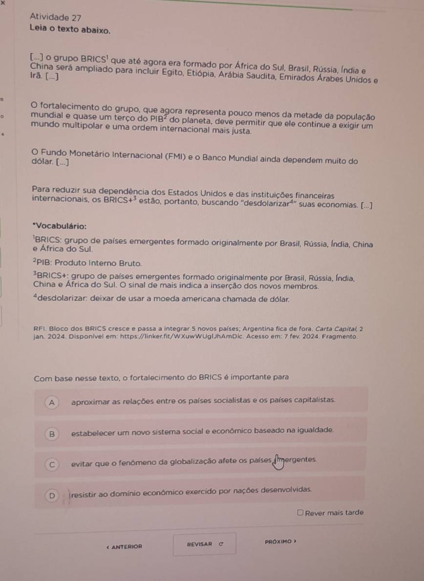 Atividade 27
Leia o texto abaixo.
[...] o grupo BRICS' que até agora era formado por África do Sul, Brasil, Rússia, Índia e
China será ampliado para incluir Egito, Etiópia, Arábia Saudita, Emirados Árabes Unidos e
Ira. [..]
O fortalecimento do grupo, que agora representa pouco menos da metade da população
mundial e quase um terço do PIB^2 do planeta, deve permitir que ele continue a exigir um
mundo multipolar e uma ordem internacional mais justa.
O Fundo Monetário Internacional (FMI) e o Banco Mundial ainda dependem muito do
dólar. [...]
Para reduzir sua dependência dos Estados Unidos e das instituições financeiras
internacionais, os BRICS+^3 estão, portanto, buscando "desdolarizar⁴' suas economias. [...]
*Vocabulário:
'BRICS: grupo de países emergentes formado originalmente por Brasil, Rússia, Índia, China
e Africa do Sul.
²PIB: Produto Interno Bruto.
³BRICS+: grupo de países emergentes formado originalmente por Brasil, Rússia, Índia,
China e África do Sul. O sinal de mais indica a inserção dos novos membros.
*desdolarizar: deixar de usar a moeda americana chamada de dólar.
RFI. Bloco dos BRICS cresce e passa a integrar 5 novos países; Argentina fica de fora. Carta Capital, 2
jan. 2024. Disponível em: https:/linker.fit/WXuwWUgIJhAmDic. Acesso em: 7 fev. 2024. Fragmento.
Com base nesse texto, o fortalecimento do BRICS é importante para
A ) aproximar as relações entre os países socialistas e os países capitalistas.
B estabelecer um novo sistema social e econômico baseado na igualdade.
C evitar que o fenômeno da globalização afete os países amergentes.
D (resistir ao domínio econômico exercido por nações desenvolvidas.
Rever mais tarde
< ANTERIOR REVISAR C PROXIMO >