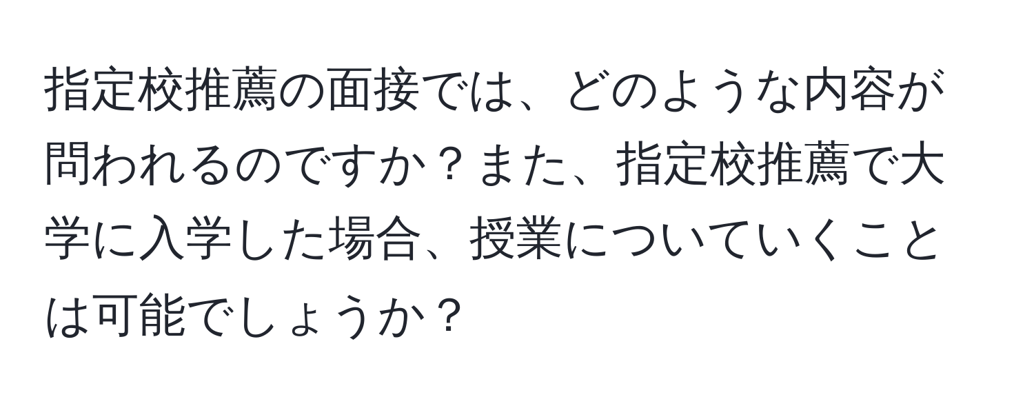 指定校推薦の面接では、どのような内容が問われるのですか？また、指定校推薦で大学に入学した場合、授業についていくことは可能でしょうか？