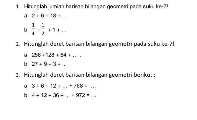 Hitunglah jumlah barisan bilangan geometri pada suku ke -7! 
a. 2+6+18+... 
b.  1/4 + 1/2 +1+... 
2. Hitunglah deret barisan bilangan geometri pada suku ke -7! 
a. 256+128+64+... 
b. 27+9+3+... 
3. Hitunglah deret barisan bilangan geometri berikut : 
a. 3+6+12+...+768=... 
b. 4+12+36+...+972=...