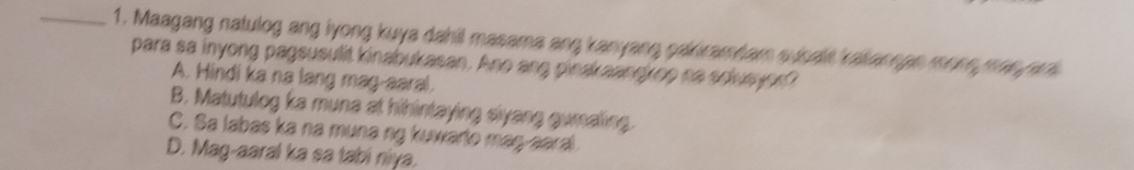 Maagang natulog ang lyong kuya dahil masama ang kanyang pakiramdam sucalit kaliannan more man ari
para sa inyong pagsusulit kinabukasan. Ano ang pinakaangkop na solusyor?
A. Hindi ka na lang mag-aaral.
B. Matutulog ka muna at hihintaying siyang gumaling.
C. Sa labas ka na muna ng kuwarto mag-aaral
D. Mag-aaral ka sa tabi niya.