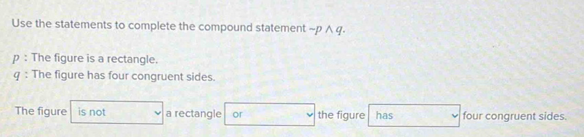 Use the statements to complete the compound statement sim pwedge q. 
p : The figure is a rectangle. 
q : The figure has four congruent sides. 
The figure is not a rectangle or the figure has four congruent sides.