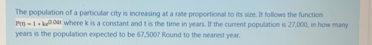The population of a particular city is increasing at a rate proportional to its size. It follows the function
P(t)=1+ke^(0.01t) where k is a constant and t is the time in years. If the current population is 27,000, in how many
years is the population expected to be 67,500? Round to the nearest year.