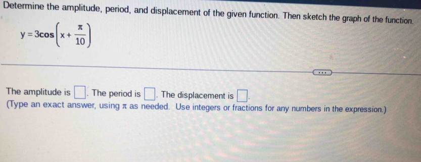 Determine the amplitude, period, and displacement of the given function. Then sketch the graph of the function.
y=3cos (x+ π /10 )
The amplitude is □. The period is □. The displacement is □. 
(Type an exact answer, using π as needed. Use integers or fractions for any numbers in the expression.)