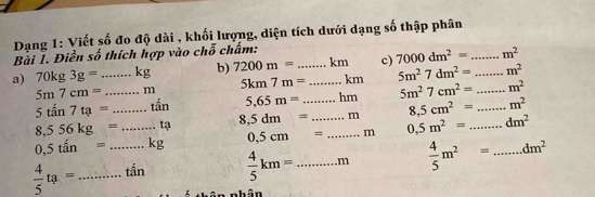 Dạng 1: Viết số đo độ dài , khối lượng, diện tích dưới dạng số thập phân 
Bài I. Điền số thích hợp vào chỗ chấm: 
a) 70kg3g= _ kg b) 7200m= _  _ km c) 7000dm^2= _ _  m^2
5m7cm= m 5km7m= km 5m^27dm^2= m^2
5tan 7ta= _ tấn 5.65m= hm 5m^27cm^2= _  m^2
8,556kg= _ tạ 8,5dm= _ _m 8,5cm^2= _  m^2
0,5tin= _ kg 0.5cm= _ m 0,5m^2= _ dm^2
 4/5 ta= __tấn  4/5 km= _  m  4/5 m^2= _ dm^2