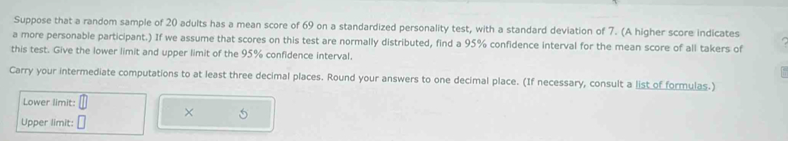 Suppose that a random sample of 20 adults has a mean score of 69 on a standardized personality test, with a standard deviation of 7. (A higher score indicates 
a more personable participant.) If we assume that scores on this test are normally distributed, find a 95% confidence interval for the mean score of all takers of 
this test. Give the lower limit and upper limit of the 95% confidence interval. 
Carry your intermediate computations to at least three decimal places. Round your answers to one decimal place. (If necessary, consult a list of formulas.) 
Lower limit:
X
Upper limit: