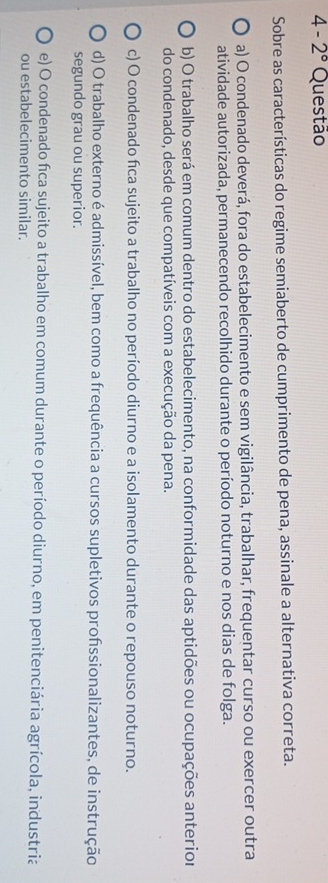 4-2° Questão
Sobre as características do regime semiaberto de cumprimento de pena, assinale a alternativa correta.
a) O condenado deverá, fora do estabelecimento e sem vigilância, trabalhar, frequentar curso ou exercer outra
atividade autorizada, permanecendo recolhido durante o período noturno e nos dias de folga.
b) O trabalho será em comum dentro do estabelecimento, na conformidade das aptidões ou ocupações anterior
do condenado, desde que compatíveis com a execução da pena.
c) O condenado fica sujeito a trabalho no período diurno e a isolamento durante o repouso noturno.
d) O trabalho externo é admissível, bem como a frequência a cursos supletivos profssionalizantes, de instrução
segundo grau ou superior.
e) O condenado fca sujeito a trabalho em comum durante o período diurno, em penitenciária agrícola, industria
ou estabelecimento similar.