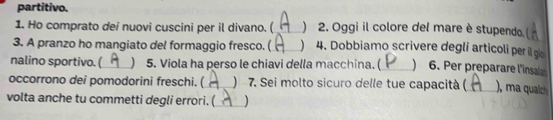 partitivo. 
1. Ho comprato dei nuovi cuscini per il divano. ( _) 2. Oggi il colore del mare è stupendo. 
3. A pranzo ho mangiato del formaggio fresco. ( _) 4. Dobbiamo scrivere degli articoli per il gio 
nalino sportivo. (_  5. Viola ha perso le chiavi della macchina. (_ ) 6. Per preparare l'insala 
occorrono dei pomodorini freschi. (_ ) 7. Sei molto sicuro delle tue capacità (_ ), ma qualch 
volta anche tu commetti degli errori. (_ )