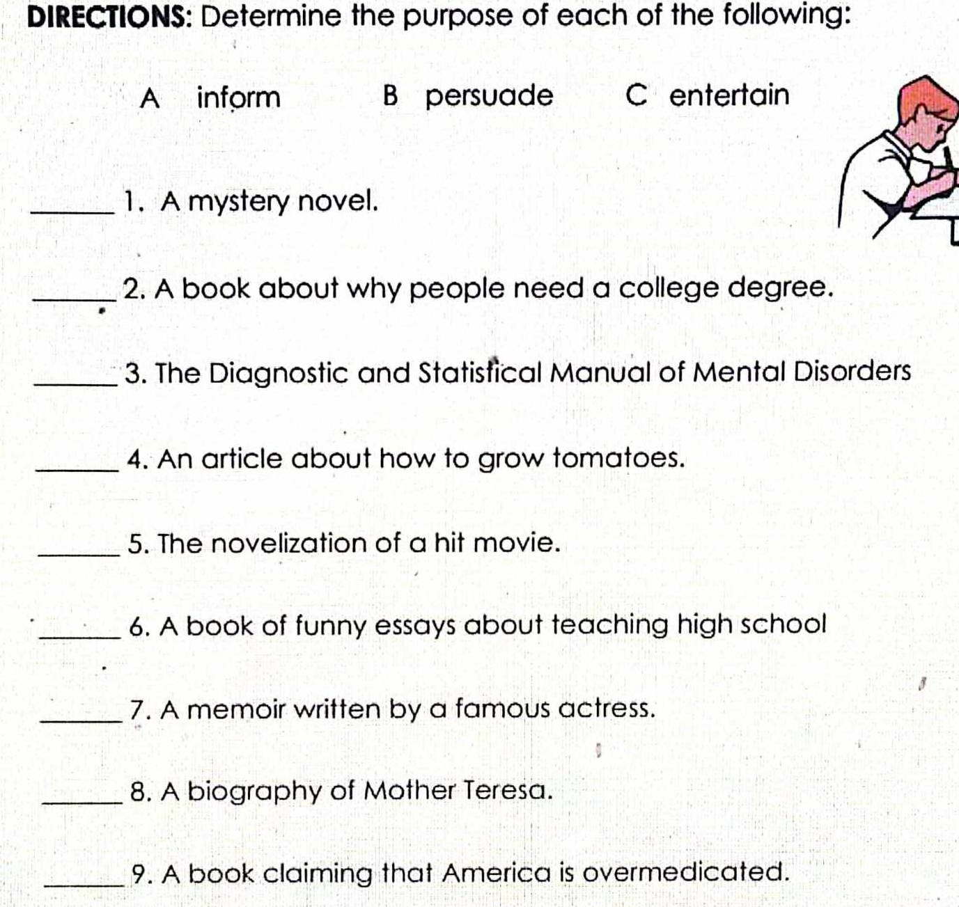 DIRECTIONS: Determine the purpose of each of the following: 
A inform B persuade C entertain 
_1. A mystery novel. 
_2. A book about why people need a college degree. 
_3. The Diagnostic and Statistical Manual of Mental Disorders 
_4. An article about how to grow tomatoes. 
_5. The novelization of a hit movie. 
_6. A book of funny essays about teaching high school 
_7. A memoir written by a famous actress. 
_8. A biography of Mother Teresa. 
_9. A book claiming that America is overmedicated.