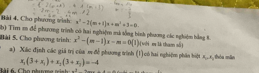 Cho phương trình: x^2-2(m+1)x+m^2+3=0. 
b) Tìm m để phương trình có hai nghiệm mà tổng bình phương các nghiệm bằng 8. 
Bài 5. Cho phương trình: x^2-(m-1)x-m=0(1) (với m là tham số) 
a) Xác định các giá trị của m để phương trình (1)có hai nghiệm phân biệt x_1, x_2 thỏa mãn
x_1(3+x_1)+x_2(3+x_2)=-4
Bài 6. Chọ phượng trình: x^2-2mx+4-0