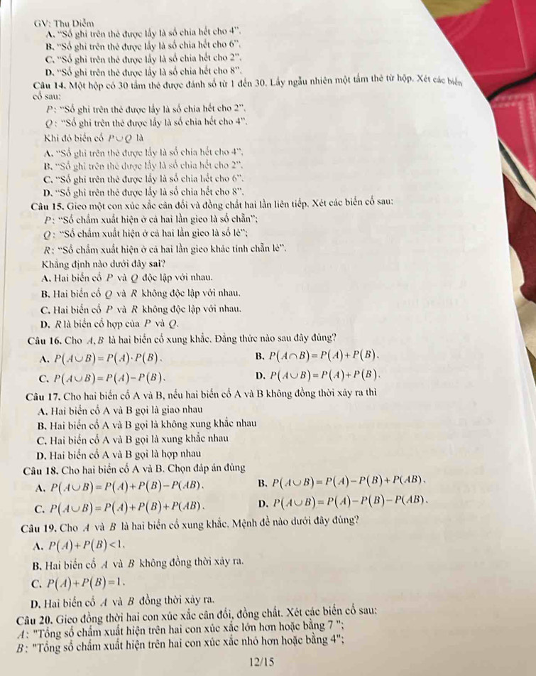 GV: Thu Diễm
A. ''Số ghi trên thẻ được lấy là số chia hết cho 4''
B. ''Số ghi trên thẻ được lấy là số chia hết cho 6''
C. ''Số ghi trên thể được lấy là số chia hết cho 2^(2''.)
D. ''Số ghi trên thẻ được lấy là số chia hết cho 8''.
Câu 14. Một hộp có 30 tầm thẻ được đánh số từ 1 đến 30. Lấy ngẫu nhiên một tấm thẻ từ hộp. Xét các biên
cổ sau:
P: 'Số ghi trên thẻ được lấy là số chia hết cho 2''
O: ''Số ghi trên thẻ được lấy là số chia hết cho 4''.
Khi đó biến cố P∪Q là
A. ''Số ghi trên thẻ được lấy là số chia hết cho 4''.
B. ''Số ghi trên thế được lấy là số chia hết cho 2''.
C. ''Số ghi trên thẻ được lấy là số chia hết cho 6''.
D. ''Số ghi trên thẻ được lấy là số chia hết cho 8''.
Câu 15. Gieo một con xúc xắc cân đối và đồng chất hai lần liên tiếp. Xét các biến cổ sau:
P: ''Số chẩm xuất hiện ở cả hai lần gieo là số chẵn'';
Q : ''Số chẩm xuất hiện ở cả hai lần gieo là số lẻ'';
* R: ''Số chẩm xuất hiện ở cá hai lần gieo khác tính chẵn lẻ''.
Khẳng định nào dưới đây sai?
A. Hai biến cổ P và Q độc lập với nhau.
B. Hai biến cố Q và R không độc lập với nhau,
C. Hai biến cổ P và R không độc lập với nhau.
D. R là biến cổ hợp của P và Q.
Câu 16. Cho A, B là hai biển cố xung khắc. Đẳng thức nào sau đây đúng?
A. P(A∪ B)=P(A)· P(B). B. P(A∩ B)=P(A)+P(B).
D.
C. P(A∪ B)=P(A)-P(B). P(A∪ B)=P(A)+P(B).
Câu 17. Cho hai biến cổ A và B, nếu hai biến cổ A và B không đồng thời xảy ra thì
A. Hai biển cố A và B gọi là giao nhau
B. Hai biến cố A và B gọi là không xung khắc nhau
C. Hai biến cổ A và B gọi là xung khắc nhau
D. Hai biến cổ A và B gọi là hợp nhau
Câu 18. Cho hai biển cố A và B. Chọn đáp án đúng
A. P(A∪ B)=P(A)+P(B)-P(AB). B. P(A∪ B)=P(A)-P(B)+P(AB).
C. P(A∪ B)=P(A)+P(B)+P(AB). D. P(A∪ B)=P(A)-P(B)-P(AB).
Câu 19. Cho A và B là hai biển cổ xung khắc. Mệnh đề nào dưới đây đúng?
A. P(A)+P(B)<1.
B. Hai biến cổ A và B không đồng thời xảy ra.
C. P(A)+P(B)=1.
D. Hai biến cố A và B đồng thời xây ra.
Câu 20. Gieo đồng thời hai con xúc xắc cân đổi, đồng chất. Xét các biến cổ sau:
A: "Tổng số chẩm xuất hiện trên hai con xúc xắc lớn hơn hoặc bằng 7 ";
B: "Tổng số chấm xuất hiện trên hai con xúc xắc nhỏ hơn hoặc bằng 4";
12/15