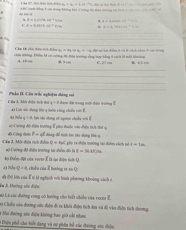 Hai điện tích điểm q_1=q_2=5.10^(-19)C , đặt tại hai đính B và C của một tan giác đều
ABC cạnh bằng 8 cm trong không khí. Cường độ điện trường tại đình A cáu to giáo ABC có
B độ lớn là
5° A. E=1,2178.10^(-3)V/m
B. E=0,6089.10^(-3)V/m
C. E=0,3515.10^(-3)V/m
D. E=0,7031.10^(-3)V/m
_
_
n điệ_
Câu 18. Hai điện tích điểm q_1=4q và q_2=-q , đặt tại hai điểm A và B cách nhau 9 cm trong
_
chân không. Điểm M có cường độ điện trường tổng hợp bằng 0 cách B một khoảng
_
A. 18 cm B. 9 cm C. 27 cm D. 4,5 cm
_
_
_
ông
_
η Phần II. Câu trắc nghiệm đúng sai
Câu 1. Một điện tích thử q>0 được đặt trong một điện trường vector E
a) Lực tác dụng lên q luôn cùng chiều với E.
b) Nếu q<0</tex> :, lực tác dụng sẽ ngược chiều với vector E.
c) Cường độ điện trường vector E phụ thuộc vào điện tích thử q.
d) Công thức vector F=qvector E dùng đề tính lực tác dụng lên q.
Câu 2. Một điện tích điểm Q=4mu C gây ra điện trường tại điểm cách nó r=1m.
a) Cường độ điện trường tại điểm đó là E=36kV/m.
b) Điểm đặt của vectơ vector E là tại điện tích Q.
c) Nếu Q>0 , chiều của vector E hướng ra xaQ.
d) Độ lớn của vector E ti lệ nghịch với bình phương khoảng cách r.
âu 3. Đường sức điện:
à) Là các đường cong có hướng cho biết chiều của vectơ vector E.
b) Chiều của đường sức điện đi ra khỏi điện tích âm và đi vào điện tích dương.
) Hai đường sức điện không bao giờ cắt nhau.
Điện phổ cho biết dạng và sự phân bố các đường sức điện.