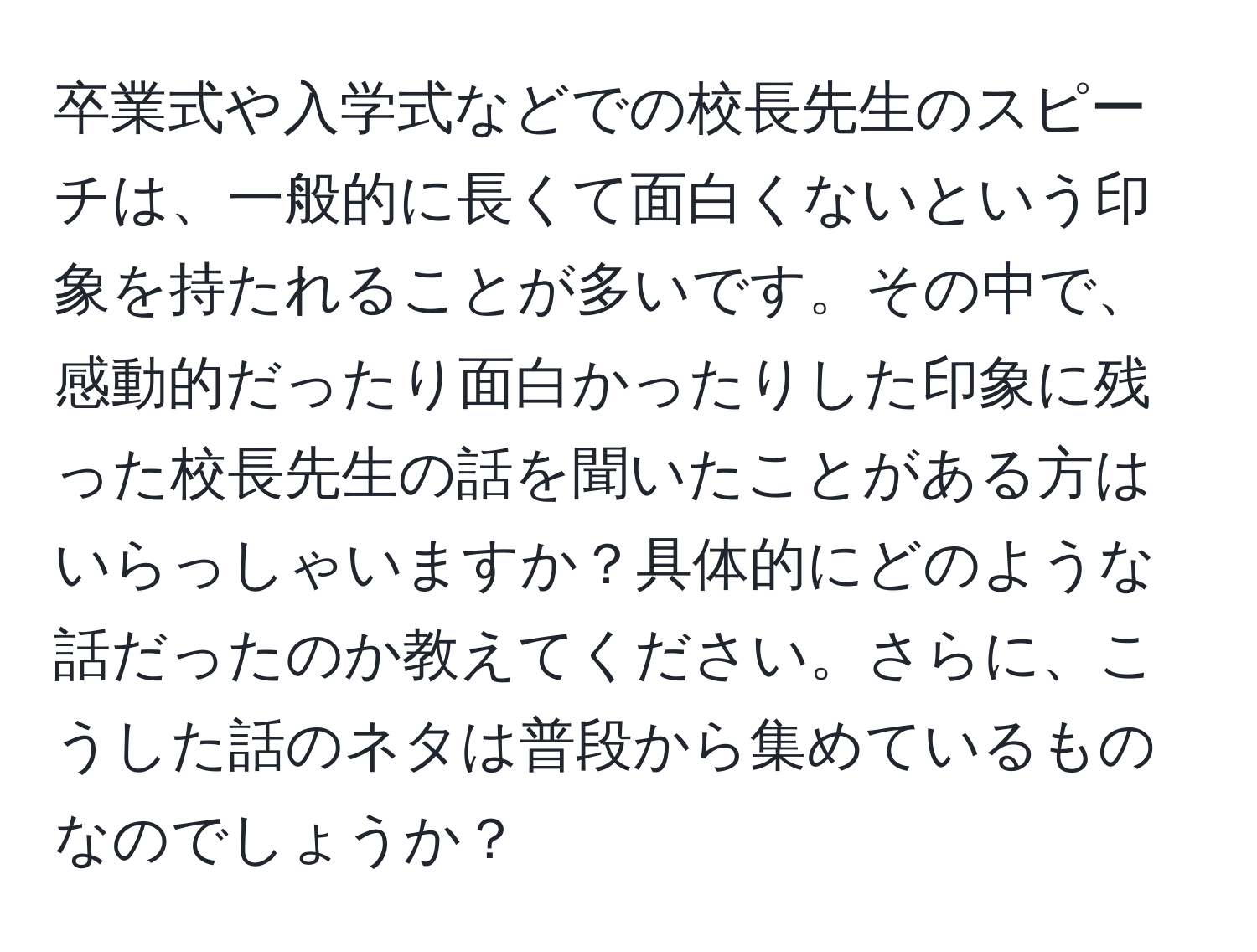 卒業式や入学式などでの校長先生のスピーチは、一般的に長くて面白くないという印象を持たれることが多いです。その中で、感動的だったり面白かったりした印象に残った校長先生の話を聞いたことがある方はいらっしゃいますか？具体的にどのような話だったのか教えてください。さらに、こうした話のネタは普段から集めているものなのでしょうか？