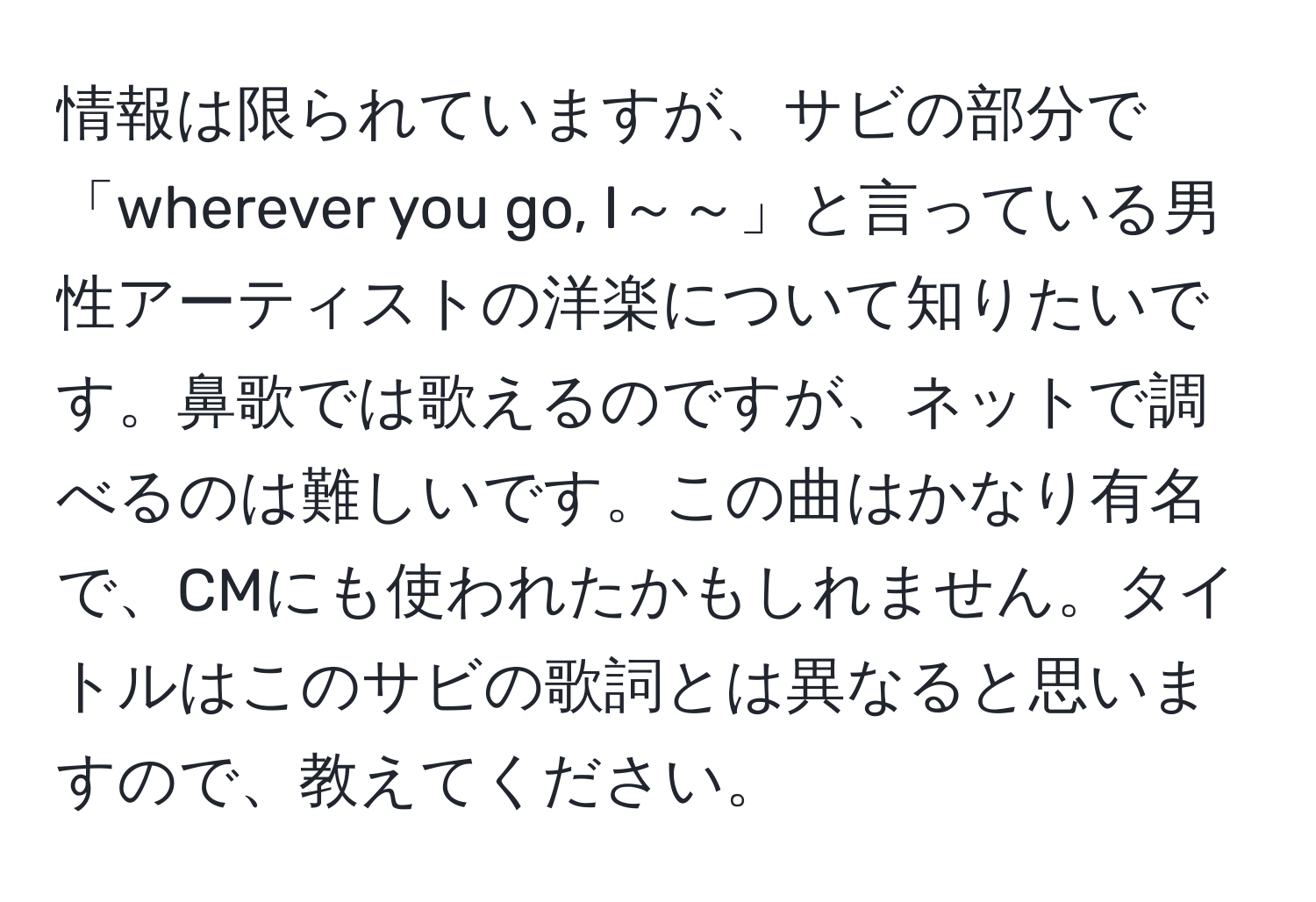 情報は限られていますが、サビの部分で「wherever you go, I～～」と言っている男性アーティストの洋楽について知りたいです。鼻歌では歌えるのですが、ネットで調べるのは難しいです。この曲はかなり有名で、CMにも使われたかもしれません。タイトルはこのサビの歌詞とは異なると思いますので、教えてください。