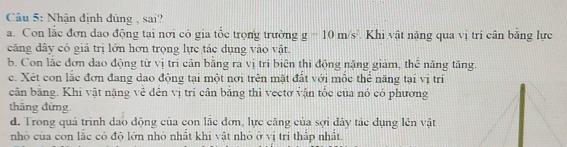 Nhận định đúng , sai?
a. Con lắc đơn dao động tại nơi có gia tốc trọng trường g =10m/s^2 * Khi vật năng qua vị trí cân bằng lực
căng dây có giá trị lớn hơn trọng lực tác dụng vào vật.
b. Con lắc đơn dao động từ vị trí cân bằng ra vị tri biên thi động nặng giảm, thể năng tăng.
c. Xét con lắc đơn đang dao động tại một nơi trên mặt đất với mộc thể năng tại vị trí
cân bằng. Khi vật nặng về đến vị trí cân bằng thì vectơ vận tốc của nó có phương
thăng đứng.
d. Trong quả trình dao động của con lắc đơn, lực căng của sợi dây tác đụng lên vật
nhỏ của con lắc có độ lớn nhỏ nhất khi vật nhỏ ở vị trí thấp nhất.