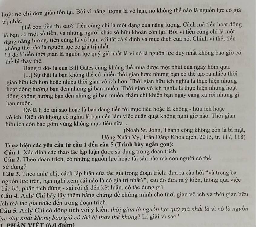 huỷ; nó chỉ đơn giản tồn tại. Bời vì năng lượng là vô hạn, nó không thể nào là nguồn lực có giá
trị nhất.
Thể còn tiền thì sao? Tiền cũng chỉ là một dạng của năng lượng. Cách mà tiền hoạt động
là bạn có một số tiền, và những người khác sở hữu khoản còn lại! Bởi vì tiền cũng chỉ là một
dạng năng lượng, tiền cũng là vô hạn, với tất cả ý định và mục đích của nó. Chinh vì thế, tiền
không thể nào là nguồn lực có giá trị nhất.
Lí do khiến thời gian là nguồn lực quý giá nhất là vì nó là nguồn lực duy nhất không bao giờ có
thể bị thay thế.
Hàng ti đô- la của Bill Gates cũng không thể mua được một phút của ngày hôm qua.
[...] Sự thật là bạn không thể có nhiều thời gian hơn; nhưng bạn có thể tạo ra nhiều thời
gian hữu ích hơn hoặc nhiều thời gian vô ích hơn. Thời gian hữu ích nghĩa là thục hiện những
hoạt động hướng bạn đến những gì bạn muồn. Thời gian vô ích nghĩa là thực hiện những hoạt
động không hướng bạn đến những gì bạn muốn, thậm chí khiến bạn ngày càng xa rời những gì
bạn muốn.
Đó là lị do tại sao hoặc là bạn đang tiến tới mục tiêu hoặc là không - hữu ích hoặc
vô ích. Điều đó không có nghĩa là bạn nên làm việc quần quật không nghỉ giờ nào. Thời gian
hữu ích còn bao gồm vùng không mục tiêu nữa ...
(Noah St. John, Thành công không còn là bí mật,
Uông Xuân Vy, Trần Đăng Khoa dịch, 2013, tr. 117, 118)
Trực hiện các yêu cầu từ cầu 1 đến câu 5 (Trình bày ngắn gọn):
Câu 1. Xác định các thao tác lập luận được sử dụng trong đoạn trích.
Câu 2. Theo đoạn trích, có những nguồn lực hoặc tài sản nào mà con người có thể
sử dụng?
Câu 3. Theo anh/ chị, cách lập luận của tác giả trong đoạn trích: đưa ra câu hỏi “và trong ba
nguồn lực trên, bạn nghĩ xem cái nào là có giá trị nhất?", sau đó đưa ra ý kiến, thông qua việc
bác bỏ, phân tích đúng - sai rồi đi đến kết luận, có tác dụng gì?
Câu 4. Anh/ Chị hãy lấy thêm bằng chứng để chứng minh cho thời gian vô ích và thời gian hữu
tích mà tác giả nhắc đến trong đoạn trích.
Câu 5. Anh/ Chị có đồng tình với ý kiến: thời gian là nguồn lực quý giá nhất là vì nó là nguồn
lực duy nhất không bao giờ có thể bị thay thế không? Lí giải vì sao?
L PHÀN VIÉT (6.0 điểm)