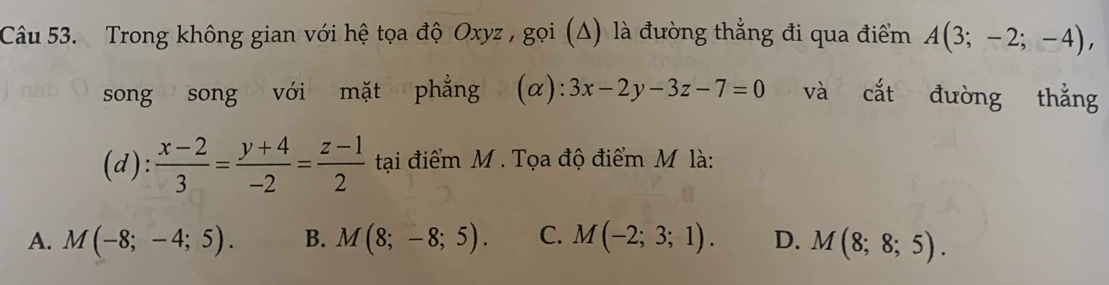 Trong không gian với hệ tọa độ Oxyz , gọi (Δ) là đường thẳng đi qua điểm A(3;-2;-4), 
song song với mặt phẳng (α) :3x-2y-3z-7=0 và cắt đường thắng
(d): (x-2)/3 = (y+4)/-2 = (z-1)/2  tại điểm M. Tọa độ điểm M là:
A. M(-8;-4;5). B. M(8;-8;5). C. M(-2;3;1). D. M(8;8;5).