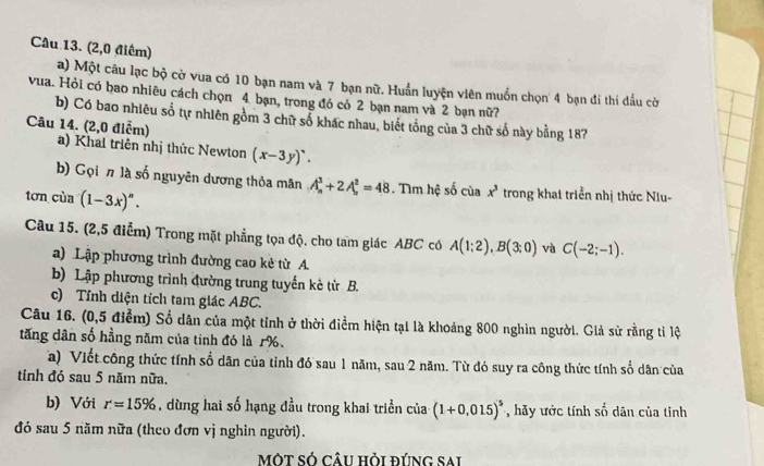 (2,0 điểm)
a) Một câu lạc bộ cờ vua có 10 bạn nam và 7 bạn nữ. Huấn luyện viên muốn chọn 4 bạn đi thi đấu cờ
vua. Hỏi có bao nhiêu cách chọn 4 bạn, trong đó có 2 bạn nam và 2 bạn nữ?7
b) Có bao nhiêu số tự nhiên gồm 3 chữ số khác nhau, biết tổng của 3 chữ số này bằng 187
Câu 14. (2,0 điễm) a) Khai triên nhị thức Newton (x-3y)^circ .
b) Gọi n là số nguyên dương thỏa mân A_n^(3+2A_n^2=48. Tìm hệ số của x^3) trong khai triển nhị thức Niu-
tơn cùa (1-3x)^n.
Câu 15. (2,5 điểm) Trong mặt phẳng tọa độ. cho tam giác ABC có A(1;2),B(3;0) và C(-2;-1).
a) Lập phương trình đường cao kẻ từ A.
b) Lập phương trình đường trung tuyến kè tử B.
c) Tỉnh diện tích tam giác ABC.
Câu 16. (0,5 điểm) Số dân của một tỉnh ở thời điểm hiện tại là khoảng 800 nghìn người. Giả sử rằng tỉ lệ
tăng dân số hằng năm của tinh đó là 1%.
a) Viết công thức tính sổ dân của tỉnh đó sau 1 năm, sau 2 năm. Từ đó suy ra công thức tính sổ dân của
tinh đó sau 5 năm nữa.
b) Với r=15% , dùng hai số hạng đầu trong khai triển của (1+0.015)^5 , hãy ước tính số dân của tinh
đó sau 5 năm nữa (theo đơn vị nghỉn người).
MộT SÓ CÂU Hỏi đÚnG Sai