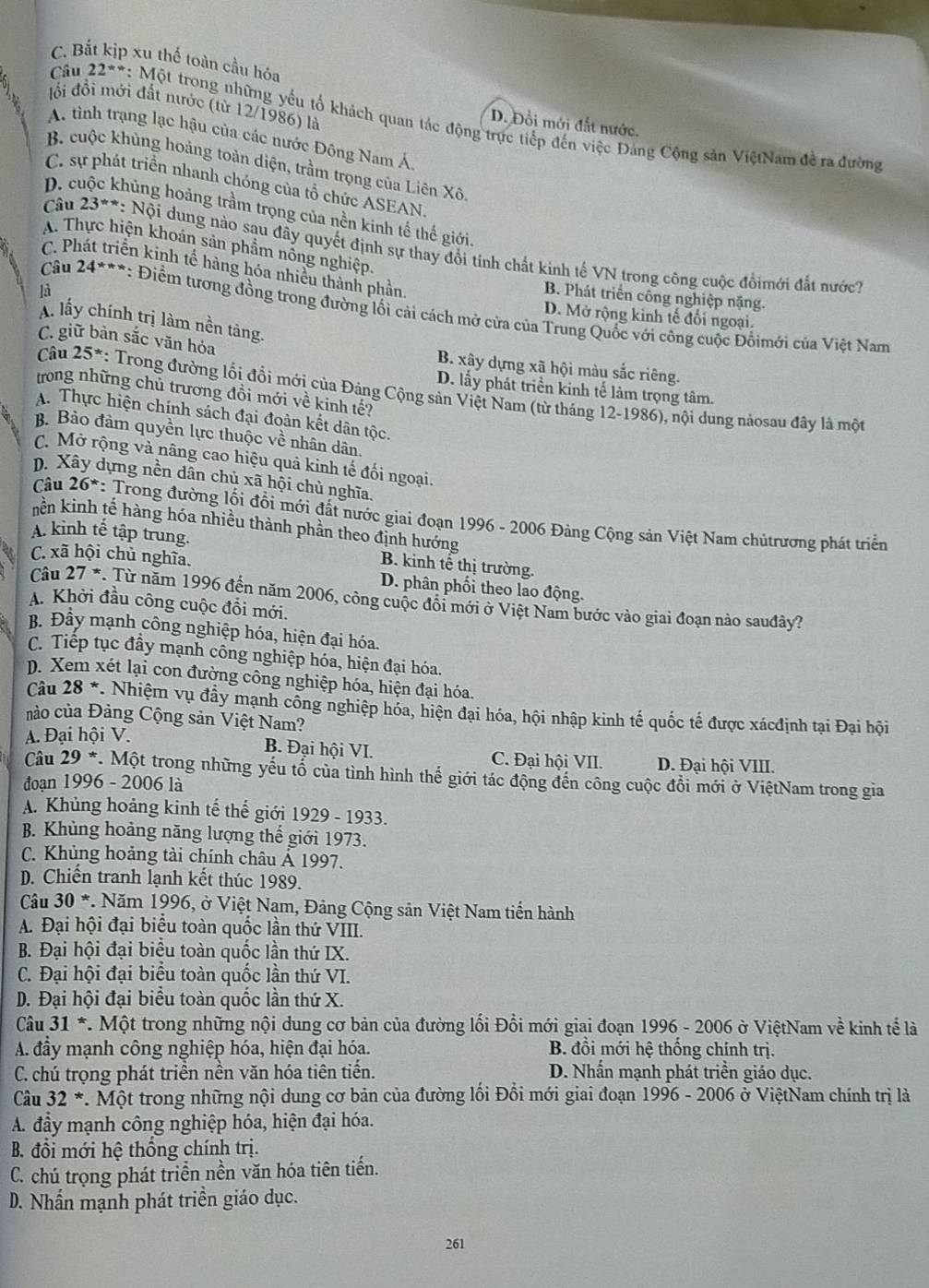 C. Bắt kịp xu thế toàn cầu hóa
lồi đồi mới đất nước (từ 12/1986) là
Câu 22= *: Một trong những yếu tổ khách quan tác động trực tiếp đến việc Đảng Cộng sản ViệtNam đề ra đường
D. Đổi mới đất nước,
A. tinh trạng lạc hậu của các nước Đông Nam Á
B. cuộc khủng hoảng toàn diện, trầm trọng của Liên Xô
C. sự phát triển nhanh chóng của tổ chức ASEAN.
D. cuộc khủng hoảng trầm trọng của nền kinh tế thế giới
A. Thực hiện khoán sản phẩm nổng nghiệp.
Câu 23=x r *: Nội dung nào sau đây quyết định sự thay đổi tính chất kinh tế VN trong công cuộc đồimới đất nước?
C. Phát triển kinh tế hàng hóa nhiều thành phần
là
B. Phát triển công nghiệp nặng.
* Cầu 24***: Điểm tương đồng trong đường lối cải cách mở cửa của Trung Quốc với công cuộc Đồimới của Việt Nam
D. Mở rộng kinh tế đổi ngoại.
Á lấy chính trị làm nền tàng.
C. giữ bản sắc văn hóa B. xây dựng xã hội màu sắc riêng.
D. lấy phát triển kinh tế làm trọng tâm.
trong những chủ trương đồi mới về kinh tế?
Câu 25^* *: Trong đường lối đồi mới của Đảng Cộng sản Việt Nam (từ tháng 12-1986), nội dung nảosau đây là một
A. Thực hiện chính sách đại đoàn kết dân tộc.
B. Bảo đảm quyền lực thuộc về nhân dân.
C. Mở rộng và nâng cao hiệu quả kinh tế đối ngoại.
D. Xây dựng nền dân chủ xã hội chủ nghĩa.
Câu 26^* *: Trong đường lối đồi mới đất nước giai đoạn 1996 - 2006 Đảng Cộng sản Việt Nam chủtrương phát triển
nền kinh tế hàng hóa nhiều thành phần theo định hướng
A. kinh tế tập trung.
B. kinh tế thị trường.
C. xã hội chủ nghĩa. D. phân phối theo lao động.
Câu 27 *. Từ năm 1996 đến năm 2006, công cuộc đổi mới ở Việt Nam bước vào giai đoạn nào sauđây?
A. Khởi đầu công cuộc đổi mới.
B. Đầy mạnh công nghiệp hóa, hiện đại hóa.
C. Tiếp tục đầy mạnh công nghiệp hóa, hiện đại hóa.
D. Xem xét lại con đường công nghiệp hóa, hiện đại hóa.
Câu 28^* *. Nhiệm vụ đầy mạnh công nghiệp hóa, hiện đại hóa, hội nhập kinh tế quốc tế được xácđịnh tại Đại hội
nào của Đảng Cộng sản Việt Nam?
A. Đại hội V.
B. Đại hội VI. C. Đại hội VII. D. Đại hội VIII.
Câu 29^* *. Một trong những yếu tổ của tình hình thế giới tác động đến công cuộc đồi mới ở ViệtNam trong gia
đoạn 1996 - 2006 là
A. Khủng hoảng kinh tế thế giới 1929 - 1933.
B. Khủng hoảng năng lượng thế giới 1973.
C. Khủng hoảng tài chính châu Ả 1997.
D. Chiến tranh lạnh kết thúc 1989.
Câu 30^* *. Năm 1996, ở Việt Nam, Đảng Cộng sản Việt Nam tiền hành
A. Đại hội đại biểu toàn quốc lần thứ VIII.
B. Đại hội đại biểu toàn quốc lần thứ IX.
C. Đại hội đại biểu toàn quốc lần thứ VI.
D. Đại hội đại biểu toàn quốc lần thứ X.
Câu 31 *. Một trong những nội dung cơ bản của đường lối Đổi mới giai đoạn 1996 - 2006 ở ViệtNam về kinh tế là
A. đầy mạnh công nghiệp hóa, hiện đại hóa. B. đồi mới hệ thống chính trị.
C. chú trọng phát triền nền văn hóa tiên tiến. D. Nhấn mạnh phát triển giáo dục.
Câu 32^* *. Một trong những nội dung cơ bản của đường lối Đồi mới giai đoạn 1996 - 2006 ở ViệtNam chính trị là
A. đầy mạnh công nghiệp hóa, hiện đại hóa.
B. đổi mới hệ thống chính trị.
C. chú trọng phát triển nền văn hóa tiên tiến.
D. Nhần mạnh phát triền giáo dục.
261