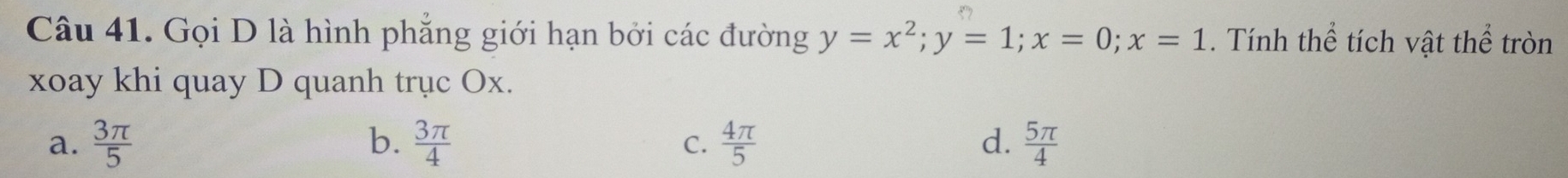 Gọi D là hình phẳng giới hạn bởi các đường y=x^2; y=1; x=0; x=1. Tính thể tích vật thể tròn
xoay khi quay D quanh trục Ox.
a.  3π /5  b.  3π /4   4π /5  d.  5π /4 
C.