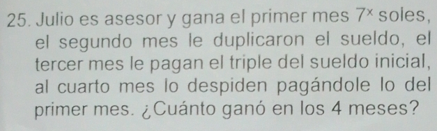 Julio es asesor y gana el primer mes 7^x soles, 
el segundo mes le duplicaron el sueldo, el 
tercer mes le pagan el triple del sueldo inicial, 
al cuarto mes lo despiden pagándole lo del 
primer mes. ¿Cuánto ganó en los 4 meses?