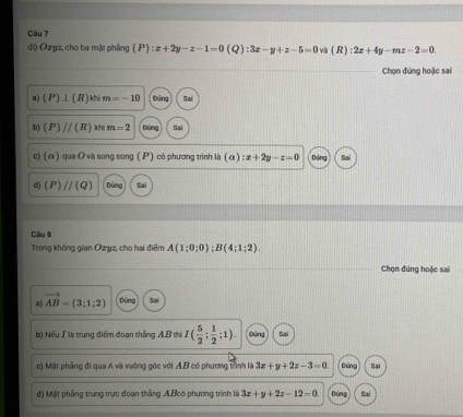 độ Ozyz, cho ba mặt phẳng (P):x+2y-z-1=0(Q) :3x-y+z-5=0 và (R):2x+4y-mz-2=0
Chọn đứng hoặc sai
a) (P)⊥ (R) khi m=-10 Đông Sai
b) (P)//(R) khi m=2 Đùng Sai
c) (α ) qua O và song song (P) có phương trình là (a):x+2y-z=0 Dùng
d) (P)//(Q) Đùng Sai
Câu 8
Trong không gian Oz yz, cho hai điểm A(1;0;0); B(4;1;2). 
Chọn đúng hoặc sai
a) vector AB=(3;1;2) Đứng Sal
b) Nếu ∫ là trung điểm đoạn thắng AB thì I( 5/2 ; 1/2 ;1). Dun
c) Mặt phẳng đi qua A và vuống góc với A.B có phương trình là 3x+y+2z-3=0 Dứng Sai
) Một phẳng trung trực đoạn thắng A.Bcó phương trình là 3x+y+2z-12=0 Dùng Sai