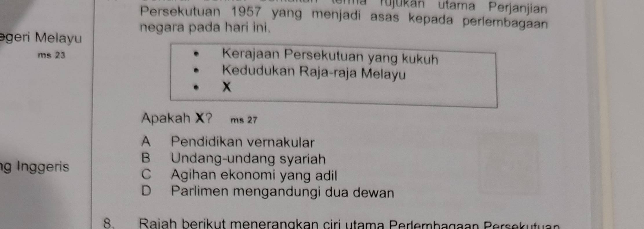 tema rujukan utama Perjanjian
Persekutuan 1957 yang menjadi asas kepada perlembagaan
negara pada hari ini.
əgeri Melayu
ms 23 Kerajaan Persekutuan yang kukuh
Kedudukan Raja-raja Melayu
x
Apakah X? ms 27
A Pendidikan vernakular
g Inggeris
B Undang-undang syariah
C Agihan ekonomi yang adil
D Parlimen mengandungi dua dewan
8. Raiah berikut menerangkan ciri utama Perlembagaan Persekutuan