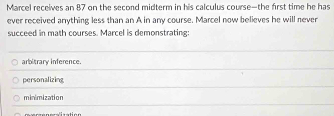 Marcel receives an 87 on the second midterm in his calculus course—the first time he has
ever received anything less than an A in any course. Marcel now believes he will never
succeed in math courses. Marcel is demonstrating:
arbitrary inference.
personalizing
minimization