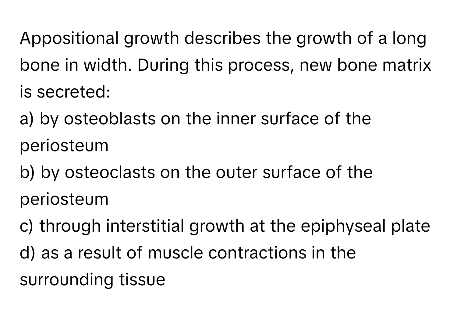 Appositional growth describes the growth of a long bone in width. During this process, new bone matrix is secreted:

a) by osteoblasts on the inner surface of the periosteum
b) by osteoclasts on the outer surface of the periosteum
c) through interstitial growth at the epiphyseal plate
d) as a result of muscle contractions in the surrounding tissue