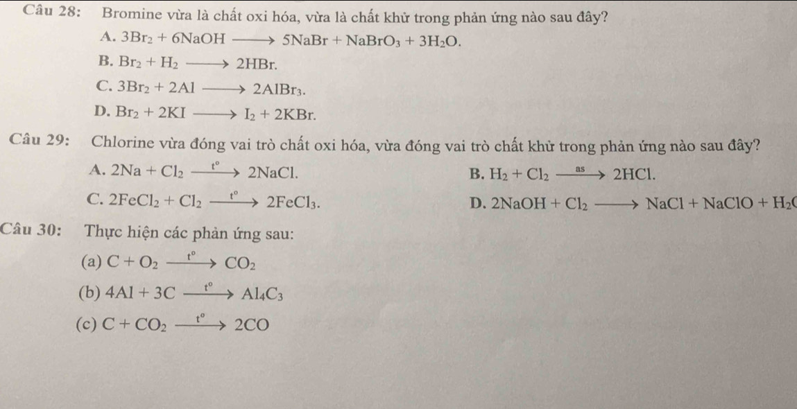 Bromine vừa là chất oxi hóa, vừa là chất khử trong phản ứng nào sau đây?
A. 3Br_2+6NaOHto 5NaBr+NaBrO_3+3H_2O.
B. Br_2+H_2to 2HBr.
C. 3Br_2+2Alto 2AlBr_3.
D. Br_2+2KIto I_2+2KBr. 
Câu 29: :Chlorine vừa đóng vai trò chất oxi hóa, vừa đóng vai trò chất khử trong phản ứng nào sau đây?
A. 2Na+Cl_2xrightarrow t°2NaCl. B. H_2+Cl_2xrightarrow as2HCl.
C. 2FeCl_2+Cl_2xrightarrow t°2FeCl_3. D. 2NaOH+Cl_2to NaCl+NaClO+H_2O
Câu 30: Thực hiện các phản ứng sau:
(a) C+O_2xrightarrow t°CO_2
(b) 4Al+3Cxrightarrow t°Al_4C_3
(c) C+CO_2xrightarrow t°2CO