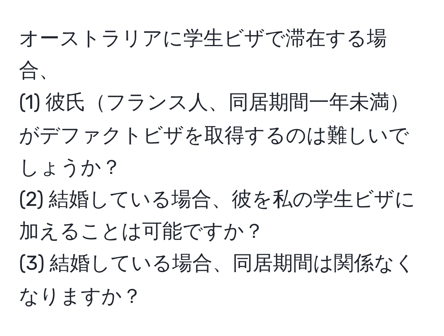 オーストラリアに学生ビザで滞在する場合、  
(1) 彼氏フランス人、同居期間一年未満がデファクトビザを取得するのは難しいでしょうか？  
(2) 結婚している場合、彼を私の学生ビザに加えることは可能ですか？  
(3) 結婚している場合、同居期間は関係なくなりますか？