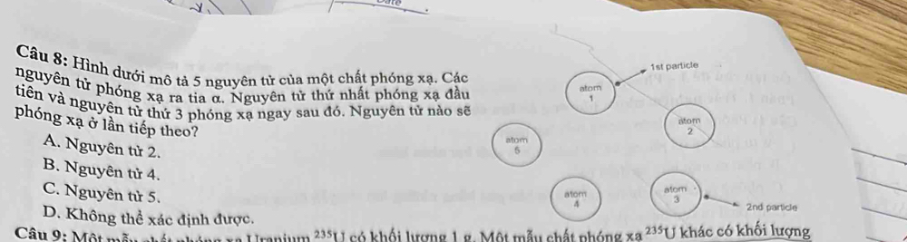 1st particle
Câu 8: Hình dưới mô tả 5 nguyên tử của một chất phóng xạ. Các
nguyên tử phóng xạ ra tia α. Nguyên tử thứ nhất phóng xạ đầu atom 1
tiên và nguyên tử thứ 3 phóng xạ ngay sau đó. Nguyên tử nào sẽ
phóng xạ ở lần tiếp theo?
atom
2
atom
A. Nguyên tử 2.
5
B. Nguyên tử 4.
C. Nguyên tử 5.
atom
atom 3 2nd particle
4
D. Không thể xác định được.
Câu 9: Một mẫu eh a Uranium ²**U có khối lượng 1 g. Một mẫu chất phóng xa^(235)U khác có khối lượng