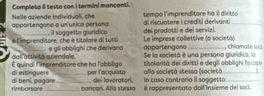 Completa il testo con i termini mancanti. 
Nelle aziende individuali, che tempo l'imprenditore ha il diritto 
appartengono a un única persona di riscuotere i crediti derivanti_ 
_ l soggetto giurídico del prodottí e dei servizi. 
è l'imprenditore, che è titolare di tutti Le imprese collettive (o società) 
_e gli obblighi che derivano appartengono _, chiamate soci. 
dall'attività aziendale. Se la societá è una persona giurídica, la 
É quindi l'imprenditore che ha l'obbligo titolarită dei diritti e degli obblighi fa capo 
dì estinguere _per l'acquisto alla società stessa (società_ 
di beni, pagore_ del lavoratorí, in caso contrario il soggetto_ 
rimborsare _bancari. Allo stesso é rappresentato dall'insieme dei soci.