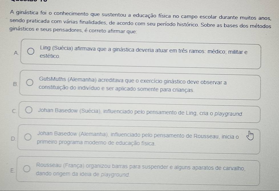 A ginástica foi o conhecimento que sustentou a educação física no campo escolar durante muitos anos,
sendo praticada com várias finalidades, de acordo com seu período histórico. Sobre as bases dos métodos
ginásticos e seus pensadores, é correto afirmar que:
Ling (Suécia) afirmava que a ginástica deveria atuar em três ramos: médico; militar e
A. estético.
GutsMuths (Alemanha) acreditava que o exercício ginástico deve observar a
B. constituição do indivíduo e ser aplicado somente para crianças.
C. Johan Basedow (Suécia), influenciado pelo pensamento de Ling, cria o playgraund.
Johan Basedow (Alemanha), influenciado pelo pensamento de Rousseau, inicia o
D. primeiro programa moderno de educação física
Rousseau (França) organizou barras para suspender e alguns aparatos de carvalho,
E dando origem da ídeia de playground.