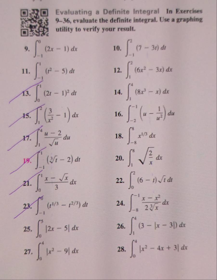 Evaluating a Definite Integral In Exercises
9-36, evaluate the definite integral. Use a graphing
utility to verify your result.
9. ∈t _(-1)^0(2x-1)dx 10. ∈t _(-1)^2(7-3t)dt
11. ∈t _(-1)^1(t^2-5)dt 12. ∈t _1^(2(6x^2)-3x)dx
13. ∈t _0^(1(2t-1)^2)dt 14. ∈t _1^(4(8x^3)-x)dx
15. ∈t _1^(2(frac 3)x^2-1)dx 16. ∈t _(-2)^(-1)(u- 1/u^2 )du
X7. ∈t _1^(4frac u-2)sqrt(u)du 18. ∈t _(-8)^8x^(1/3)dx
19. ∈t _(-1)^1(sqrt[3](t)-2)dt 20. ∈t _1^(8sqrt(frac 2)x)dx
21. ∈t _0^(1frac x-sqrt(x))3dx ∈t _0^(2(6-t)sqrt t)dt
22.
23. ∈t _(-1)^0(t^(1/3)-t^(2/3))dt
24. ∈t _(-8)^(-1) (x-x^2)/2sqrt[3](x) dx
25. ∈t _0^(5|2x-5|dx
26. ∈t _1^4(3-|x-3|)dx
27. ∈t _0^4|x^2)-9|dx 28. ∈t _0^(4|x^2)-4x+3|dx