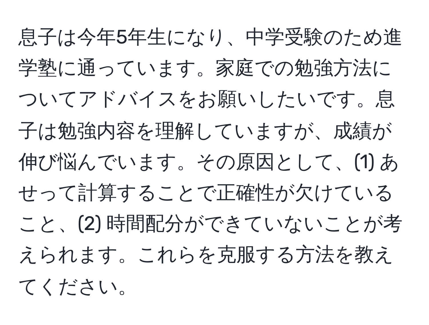 息子は今年5年生になり、中学受験のため進学塾に通っています。家庭での勉強方法についてアドバイスをお願いしたいです。息子は勉強内容を理解していますが、成績が伸び悩んでいます。その原因として、(1) あせって計算することで正確性が欠けていること、(2) 時間配分ができていないことが考えられます。これらを克服する方法を教えてください。