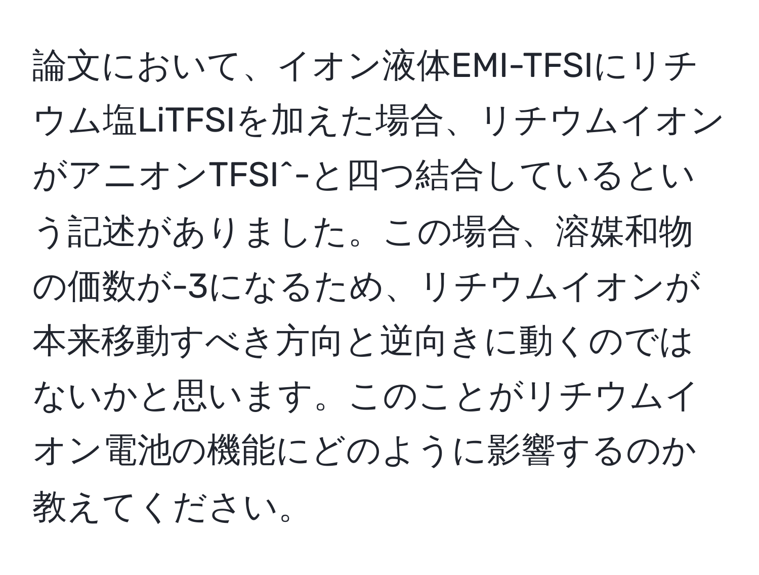 論文において、イオン液体EMI-TFSIにリチウム塩LiTFSIを加えた場合、リチウムイオンがアニオンTFSI^-と四つ結合しているという記述がありました。この場合、溶媒和物の価数が-3になるため、リチウムイオンが本来移動すべき方向と逆向きに動くのではないかと思います。このことがリチウムイオン電池の機能にどのように影響するのか教えてください。