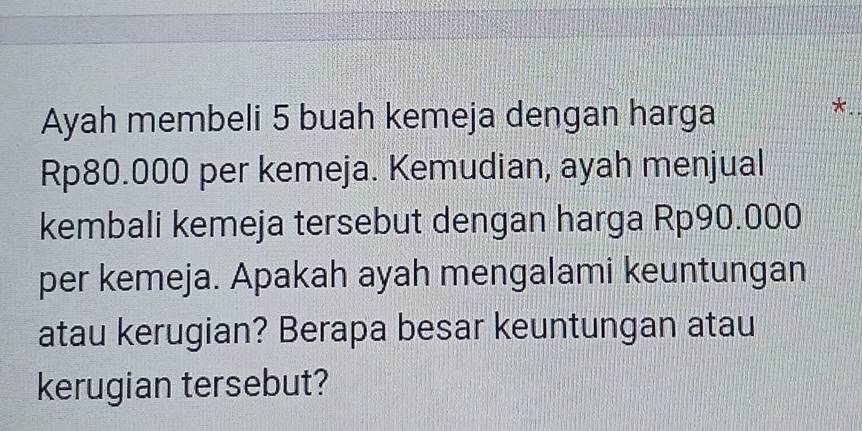 Ayah membeli 5 buah kemeja dengan harga
Rp80.000 per kemeja. Kemudian, ayah menjual 
kembali kemeja tersebut dengan harga Rp90.000
per kemeja. Apakah ayah mengalami keuntungan 
atau kerugian? Berapa besar keuntungan atau 
kerugian tersebut?