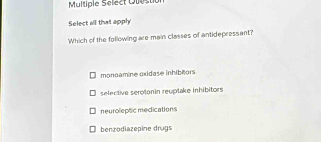 Multiple Select Question
Select all that apply
Which of the following are main classes of antidepressant?
monoamine oxidase inhibitors
selective serotonin reuptake inhibitors
neuroleptic medications
benzodiazepine drugs