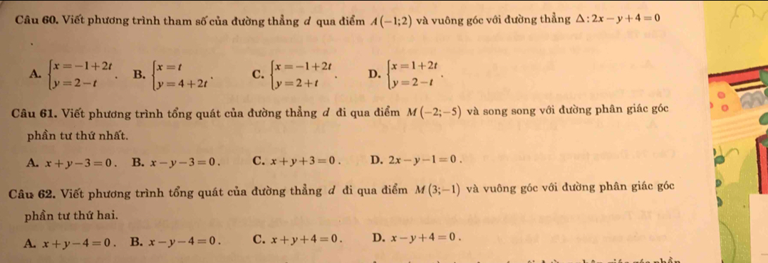 Viết phương trình tham số của đường thẳng ơ qua điểm A(-1;2) và vuông góc với đường thẳng △ :2x-y+4=0
A. beginarrayl x=-1+2t y=2-tendarray. B. beginarrayl x=t y=4+2tendarray.. C. beginarrayl x=-1+2t y=2+tendarray.. D. beginarrayl x=1+2t y=2-tendarray.. 
Câu 61. Viết phương trình tổng quát của đường thẳng đ đi qua điểm M(-2;-5) và song song với đường phân giác góc
phần tư thứ nhất.
A. x+y-3=0. B. x-y-3=0. C. x+y+3=0. D. 2x-y-1=0. 
Câu 62. Viết phương trình tổng quát của đường thẳng đ đi qua điểm M(3;-1) và vuông góc với đường phân giác góc
phần tư thứ hai.
A. x+y-4=0 B. x-y-4=0. C. x+y+4=0. D. x-y+4=0.