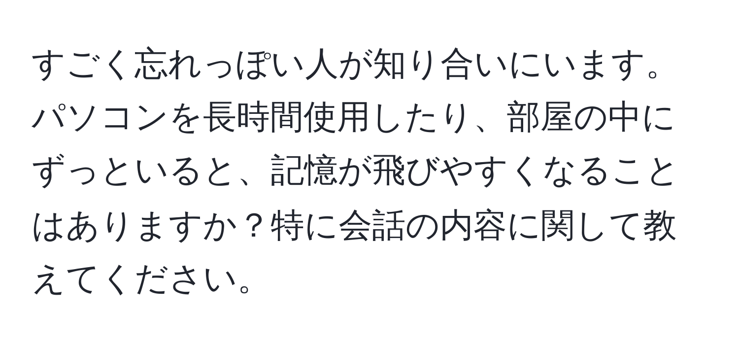 すごく忘れっぽい人が知り合いにいます。パソコンを長時間使用したり、部屋の中にずっといると、記憶が飛びやすくなることはありますか？特に会話の内容に関して教えてください。