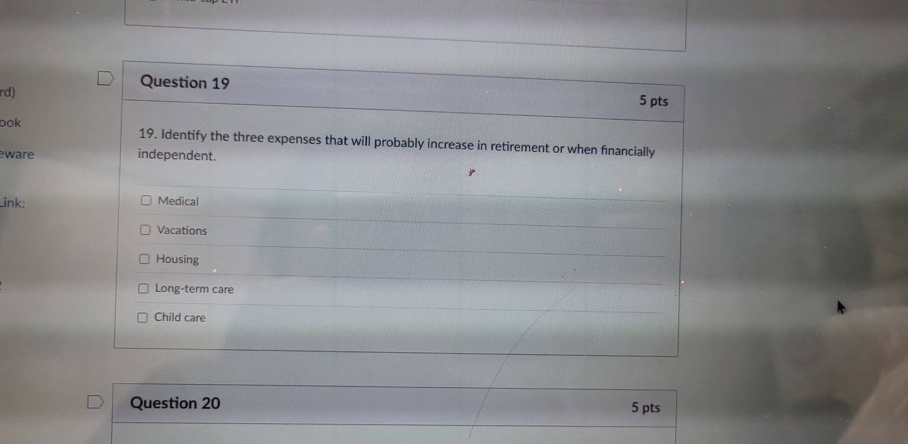 rd)
Question 19
5 pts
ook
19. Identify the three expenses that will probably increase in retirement or when financially
eware independent.
Link: Medical
Vacations
Housing
Long-term care
Child care
Question 20 5 pts