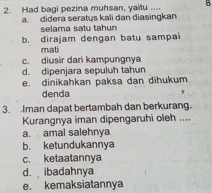 Had bagi pezina muhsan, yaitu ....
8
a. didera seratys kali dan diasingkan
selama satu tahun
b. dirajam dengan batu sampai
mati
c. diusir dari kampungnya
d. dipenjara sepuluh tahun
e. dinikahkan paksa dan dihukum
denda
3. Iman dapat bertambah dan berkurang.
Kurangnya iman dipengaruhi oleh ....
a. amal salehnya
b. ketundukannya
c. ketaatannya
d. ibadahnya
e. kemaksiatannya