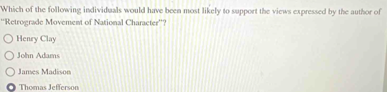 Which of the following individuals would have been most likely to support the views expressed by the author of
“Retrograde Movement of National Character”?
Henry Clay
John Adams
James Madison
Thomas Jefferson