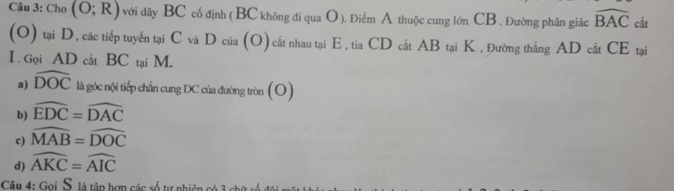 Cho (O;R) với dây BC cố định (BC không đi qua O). Điểm A thuộc cung lớn CB. Đường phân giác widehat BAC cắt
(O) tại D, các tiếp tuyến tại C và D của (O) cất nhau tại E, tia CD cắt AB tại K , Đường thắng AD cắt CE tại
I . Gọi AD cắt BC tại M.
a) widehat DOC là góc nội tiếp chấn cung DC của đường tròn (O)
b) widehat EDC=widehat DAC
c) widehat MAB=widehat DOC
d) widehat AKC=widehat AIC
Câu 4: Goi S. là tập hợp các số tự nhiên có 3 ch ữ