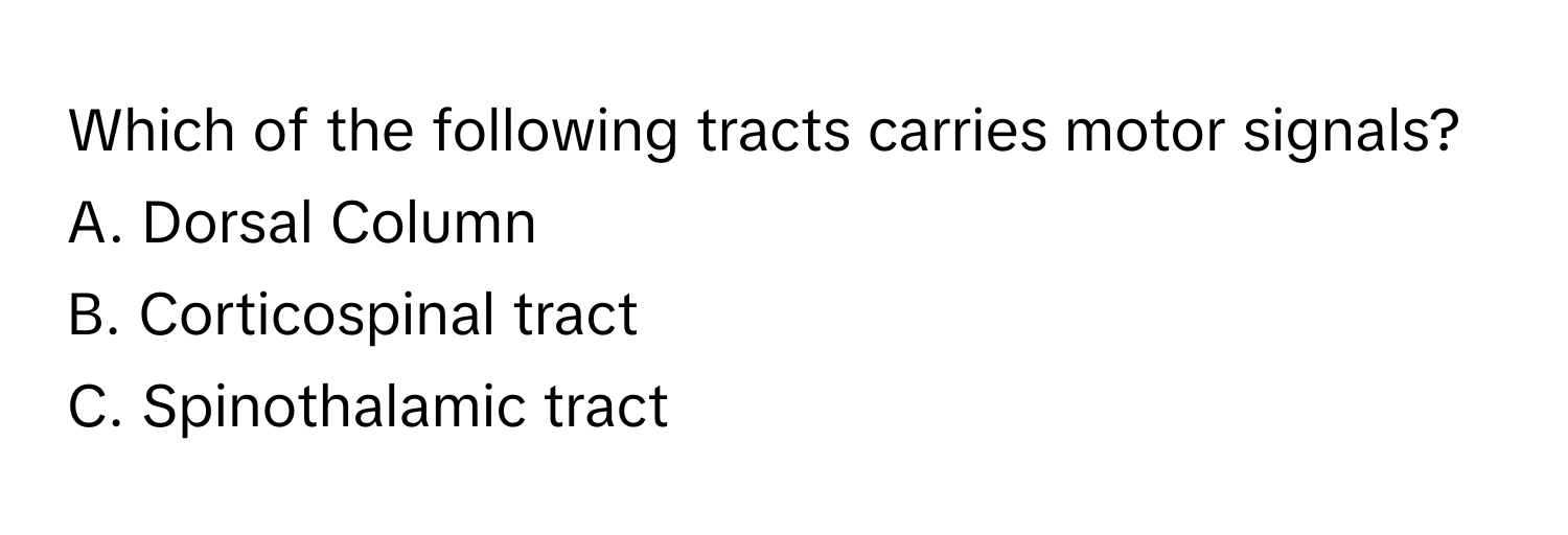 Which of the following tracts carries motor signals? 
A. Dorsal Column 
B. Corticospinal tract 
C. Spinothalamic tract